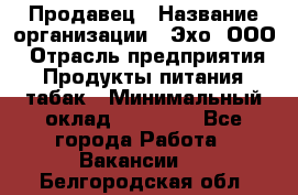 Продавец › Название организации ­ Эхо, ООО › Отрасль предприятия ­ Продукты питания, табак › Минимальный оклад ­ 27 000 - Все города Работа » Вакансии   . Белгородская обл.